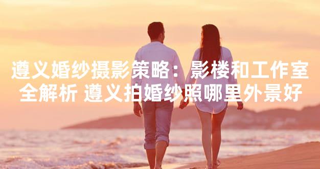 遵义婚纱摄影策略：影楼和工作室全解析 遵义拍婚纱